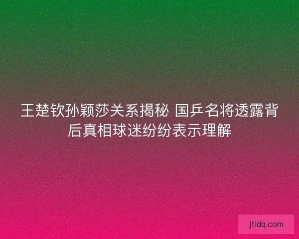 王楚钦孙颖莎关系揭秘 国乒名将透露背后真相球迷纷纷表示理解