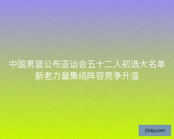 中国男篮公布亚运会五十二人初选大名单新老力量集结阵容竞争升温