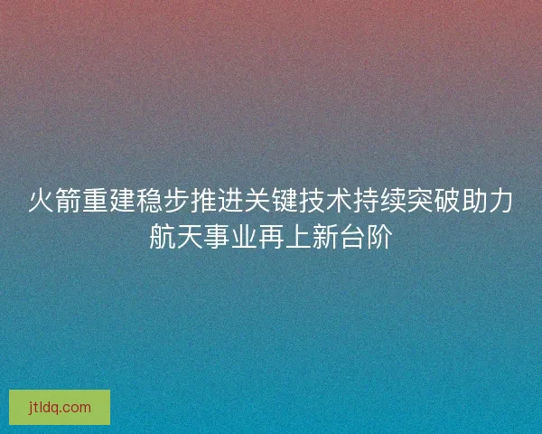 火箭重建稳步推进关键技术持续突破助力航天事业再上新台阶