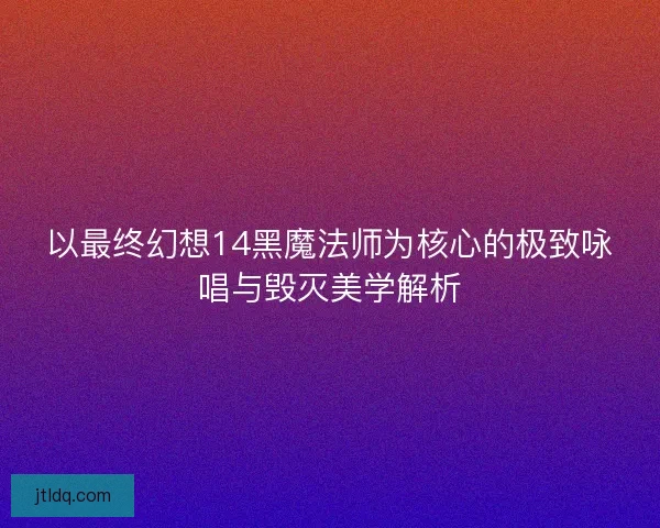 以最终幻想14黑魔法师为核心的极致咏唱与毁灭美学解析
