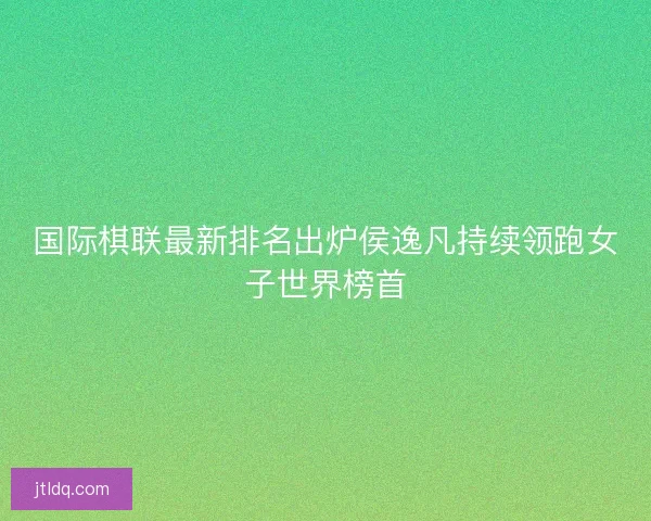 国际棋联最新排名出炉侯逸凡持续领跑女子世界榜首