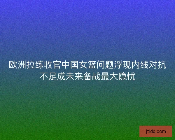 欧洲拉练收官中国女篮问题浮现内线对抗不足成未来备战最大隐忧 欧洲拉练收官中国女篮问题浮现内线对抗不足成未来备战最大隐忧