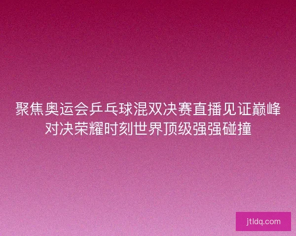 聚焦奥运会乒乓球混双决赛直播见证巅峰对决荣耀时刻世界顶级强强碰撞