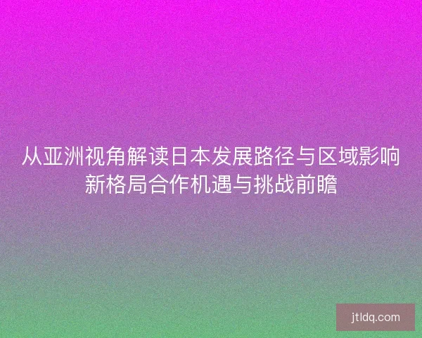 从亚洲视角解读日本发展路径与区域影响新格局合作机遇与挑战前瞻