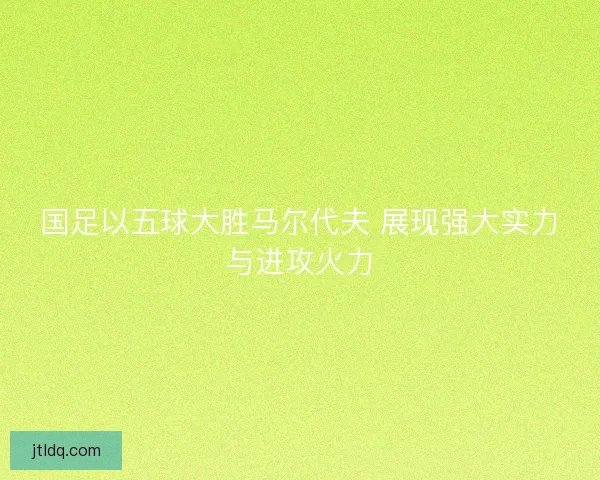 国足以五球大胜马尔代夫 展现强大实力与进攻火力
