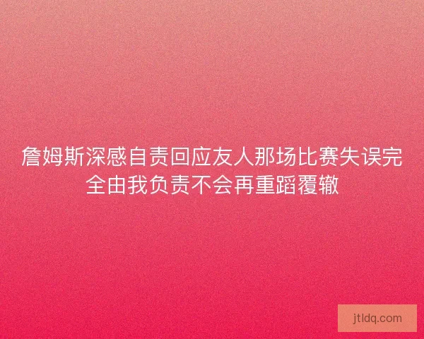 詹姆斯深感自责回应友人那场比赛失误完全由我负责不会再重蹈覆辙