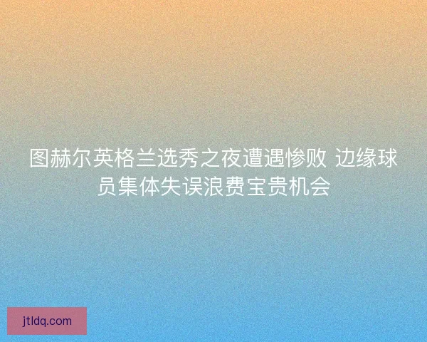 图赫尔英格兰选秀之夜遭遇惨败 边缘球员集体失误浪费宝贵机会