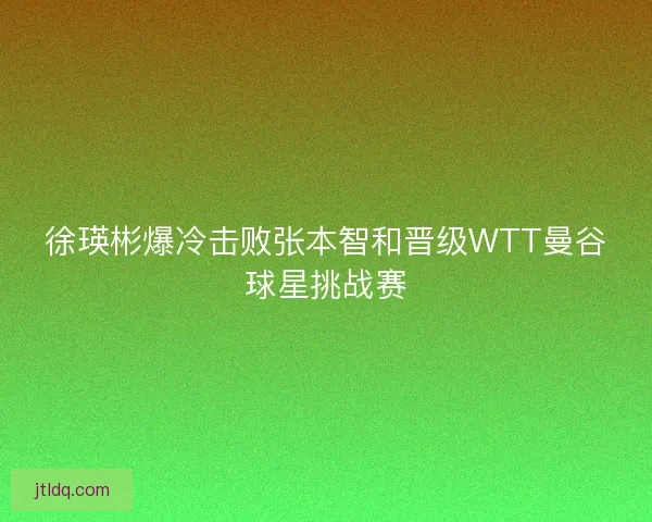 徐瑛彬爆冷击败张本智和晋级WTT曼谷球星挑战赛