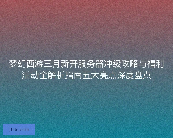 梦幻西游三月新开服务器冲级攻略与福利活动全解析指南五大亮点深度盘点