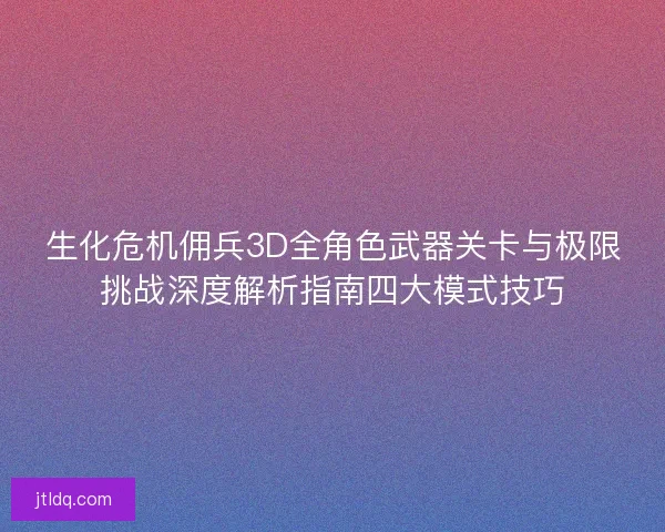 生化危机佣兵3D全角色武器关卡与极限挑战深度解析指南四大模式技巧