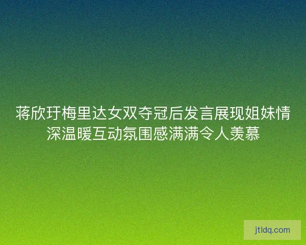 蒋欣玗梅里达女双夺冠后发言展现姐妹情深温暖互动氛围感满满令人羡慕