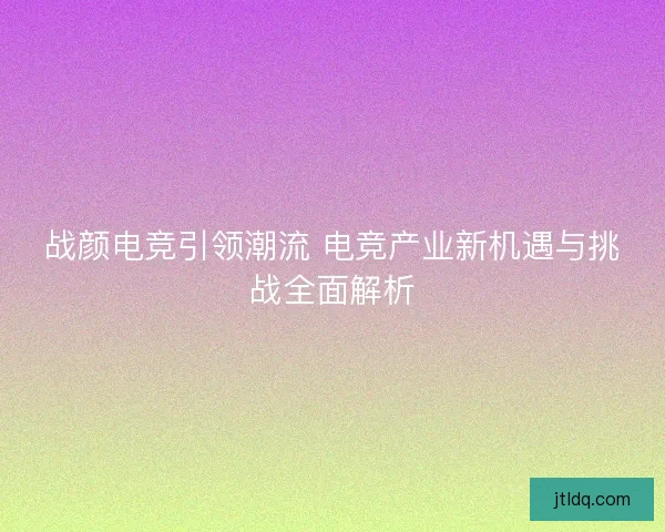 战颜电竞引领潮流 电竞产业新机遇与挑战全面解析