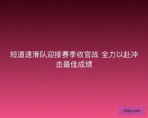 短道速滑队迎接赛季收官战 全力以赴冲击最佳成绩 短道速滑队迎接赛季收官战 全力以赴冲击最佳成绩