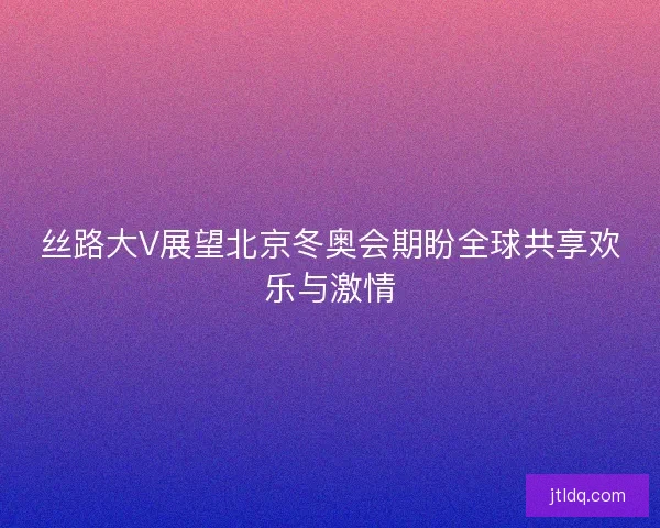 丝路大V展望北京冬奥会期盼全球共享欢乐与激情