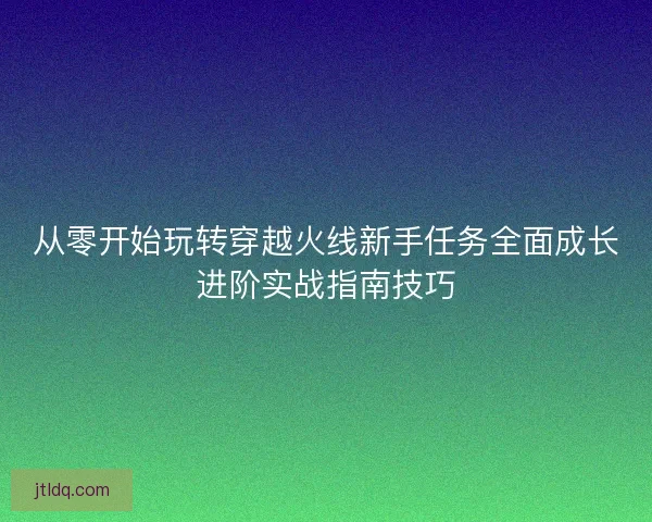 从零开始玩转穿越火线新手任务全面成长进阶实战指南技巧