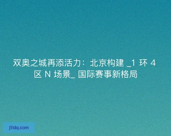 双奥之城再添活力：北京构建 _1 环 4 区 N 场景_ 国际赛事新格局
