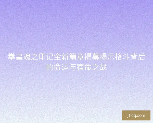 拳皇魂之印记全新篇章揭幕揭示格斗背后的命运与宿命之战